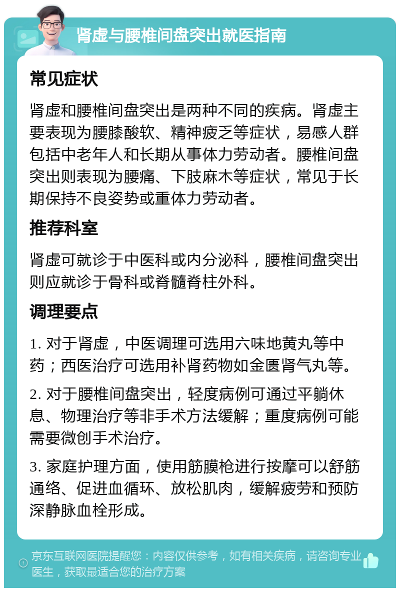 肾虚与腰椎间盘突出就医指南 常见症状 肾虚和腰椎间盘突出是两种不同的疾病。肾虚主要表现为腰膝酸软、精神疲乏等症状，易感人群包括中老年人和长期从事体力劳动者。腰椎间盘突出则表现为腰痛、下肢麻木等症状，常见于长期保持不良姿势或重体力劳动者。 推荐科室 肾虚可就诊于中医科或内分泌科，腰椎间盘突出则应就诊于骨科或脊髓脊柱外科。 调理要点 1. 对于肾虚，中医调理可选用六味地黄丸等中药；西医治疗可选用补肾药物如金匮肾气丸等。 2. 对于腰椎间盘突出，轻度病例可通过平躺休息、物理治疗等非手术方法缓解；重度病例可能需要微创手术治疗。 3. 家庭护理方面，使用筋膜枪进行按摩可以舒筋通络、促进血循环、放松肌肉，缓解疲劳和预防深静脉血栓形成。