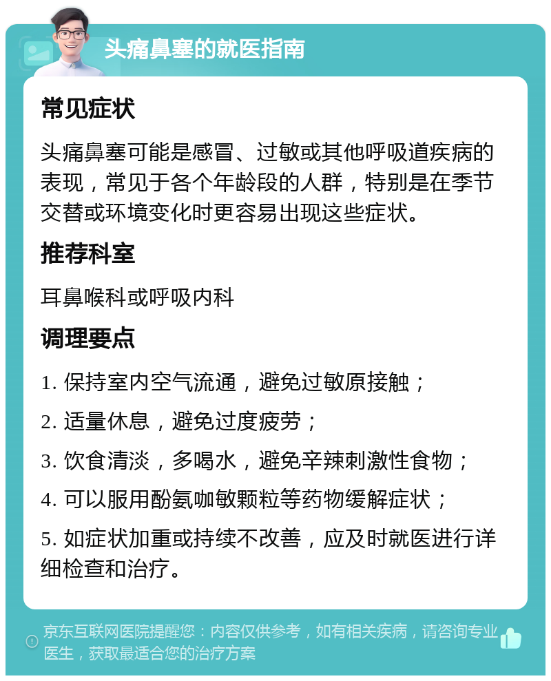 头痛鼻塞的就医指南 常见症状 头痛鼻塞可能是感冒、过敏或其他呼吸道疾病的表现，常见于各个年龄段的人群，特别是在季节交替或环境变化时更容易出现这些症状。 推荐科室 耳鼻喉科或呼吸内科 调理要点 1. 保持室内空气流通，避免过敏原接触； 2. 适量休息，避免过度疲劳； 3. 饮食清淡，多喝水，避免辛辣刺激性食物； 4. 可以服用酚氨咖敏颗粒等药物缓解症状； 5. 如症状加重或持续不改善，应及时就医进行详细检查和治疗。