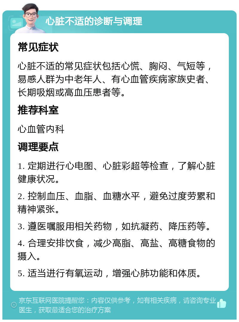 心脏不适的诊断与调理 常见症状 心脏不适的常见症状包括心慌、胸闷、气短等，易感人群为中老年人、有心血管疾病家族史者、长期吸烟或高血压患者等。 推荐科室 心血管内科 调理要点 1. 定期进行心电图、心脏彩超等检查，了解心脏健康状况。 2. 控制血压、血脂、血糖水平，避免过度劳累和精神紧张。 3. 遵医嘱服用相关药物，如抗凝药、降压药等。 4. 合理安排饮食，减少高脂、高盐、高糖食物的摄入。 5. 适当进行有氧运动，增强心肺功能和体质。