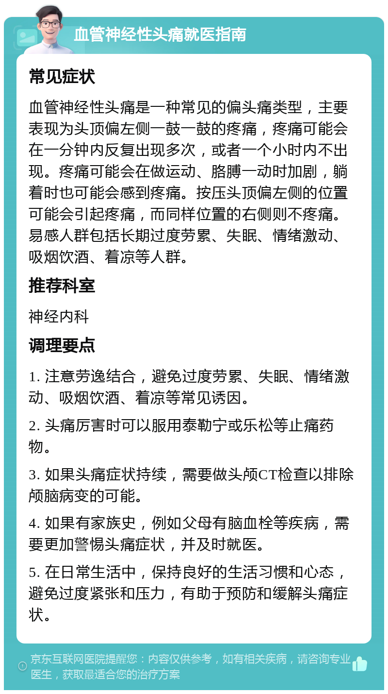 血管神经性头痛就医指南 常见症状 血管神经性头痛是一种常见的偏头痛类型，主要表现为头顶偏左侧一鼓一鼓的疼痛，疼痛可能会在一分钟内反复出现多次，或者一个小时内不出现。疼痛可能会在做运动、胳膊一动时加剧，躺着时也可能会感到疼痛。按压头顶偏左侧的位置可能会引起疼痛，而同样位置的右侧则不疼痛。易感人群包括长期过度劳累、失眠、情绪激动、吸烟饮酒、着凉等人群。 推荐科室 神经内科 调理要点 1. 注意劳逸结合，避免过度劳累、失眠、情绪激动、吸烟饮酒、着凉等常见诱因。 2. 头痛厉害时可以服用泰勒宁或乐松等止痛药物。 3. 如果头痛症状持续，需要做头颅CT检查以排除颅脑病变的可能。 4. 如果有家族史，例如父母有脑血栓等疾病，需要更加警惕头痛症状，并及时就医。 5. 在日常生活中，保持良好的生活习惯和心态，避免过度紧张和压力，有助于预防和缓解头痛症状。