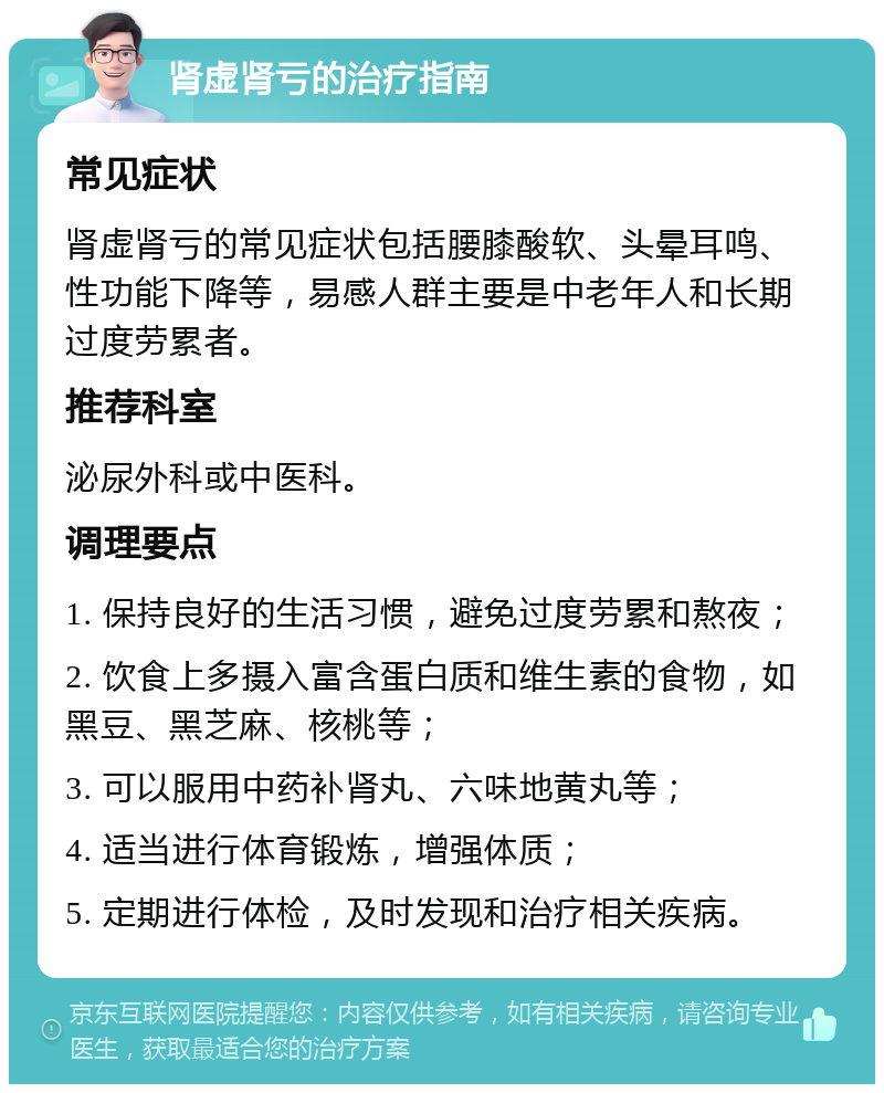 肾虚肾亏的治疗指南 常见症状 肾虚肾亏的常见症状包括腰膝酸软、头晕耳鸣、性功能下降等，易感人群主要是中老年人和长期过度劳累者。 推荐科室 泌尿外科或中医科。 调理要点 1. 保持良好的生活习惯，避免过度劳累和熬夜； 2. 饮食上多摄入富含蛋白质和维生素的食物，如黑豆、黑芝麻、核桃等； 3. 可以服用中药补肾丸、六味地黄丸等； 4. 适当进行体育锻炼，增强体质； 5. 定期进行体检，及时发现和治疗相关疾病。