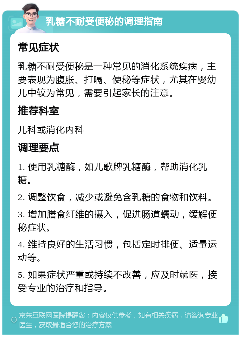 乳糖不耐受便秘的调理指南 常见症状 乳糖不耐受便秘是一种常见的消化系统疾病，主要表现为腹胀、打嗝、便秘等症状，尤其在婴幼儿中较为常见，需要引起家长的注意。 推荐科室 儿科或消化内科 调理要点 1. 使用乳糖酶，如儿歌牌乳糖酶，帮助消化乳糖。 2. 调整饮食，减少或避免含乳糖的食物和饮料。 3. 增加膳食纤维的摄入，促进肠道蠕动，缓解便秘症状。 4. 维持良好的生活习惯，包括定时排便、适量运动等。 5. 如果症状严重或持续不改善，应及时就医，接受专业的治疗和指导。