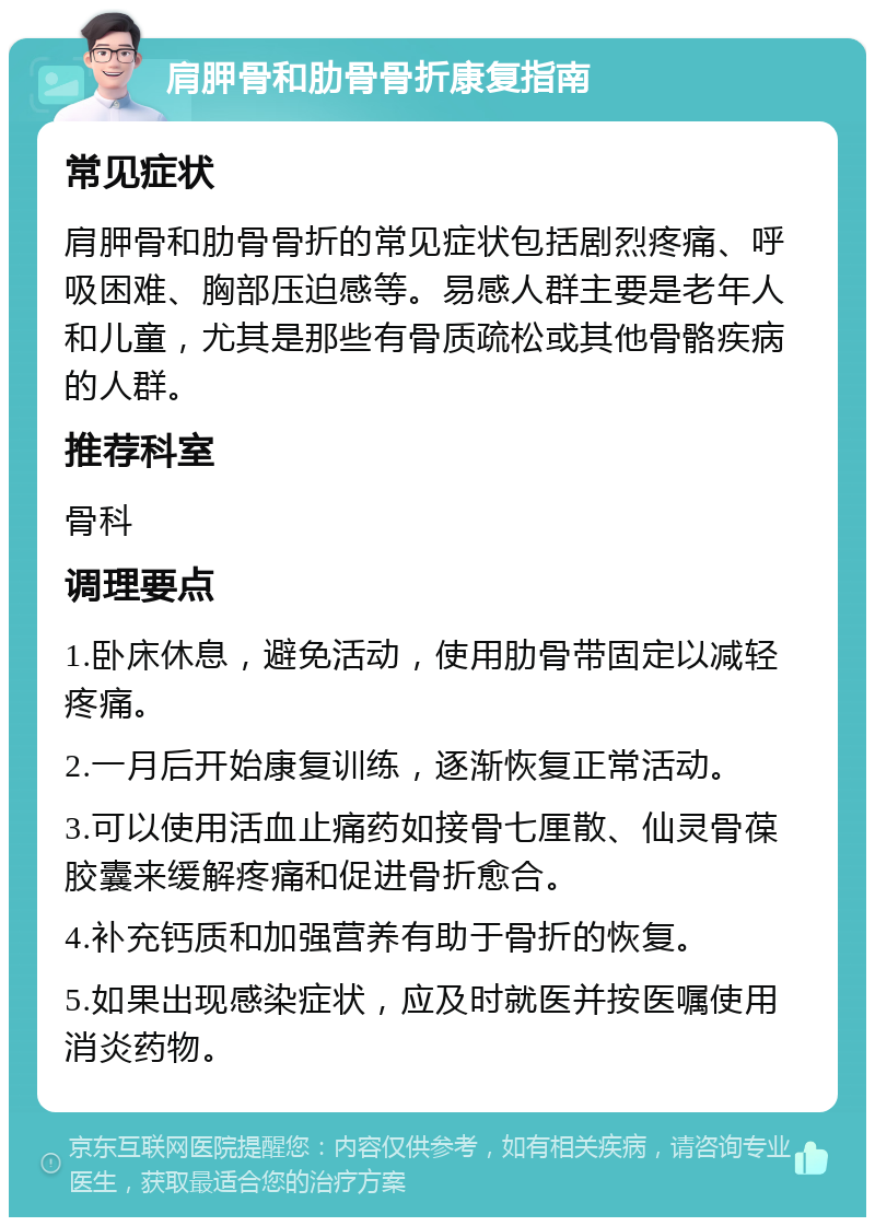 肩胛骨和肋骨骨折康复指南 常见症状 肩胛骨和肋骨骨折的常见症状包括剧烈疼痛、呼吸困难、胸部压迫感等。易感人群主要是老年人和儿童，尤其是那些有骨质疏松或其他骨骼疾病的人群。 推荐科室 骨科 调理要点 1.卧床休息，避免活动，使用肋骨带固定以减轻疼痛。 2.一月后开始康复训练，逐渐恢复正常活动。 3.可以使用活血止痛药如接骨七厘散、仙灵骨葆胶囊来缓解疼痛和促进骨折愈合。 4.补充钙质和加强营养有助于骨折的恢复。 5.如果出现感染症状，应及时就医并按医嘱使用消炎药物。