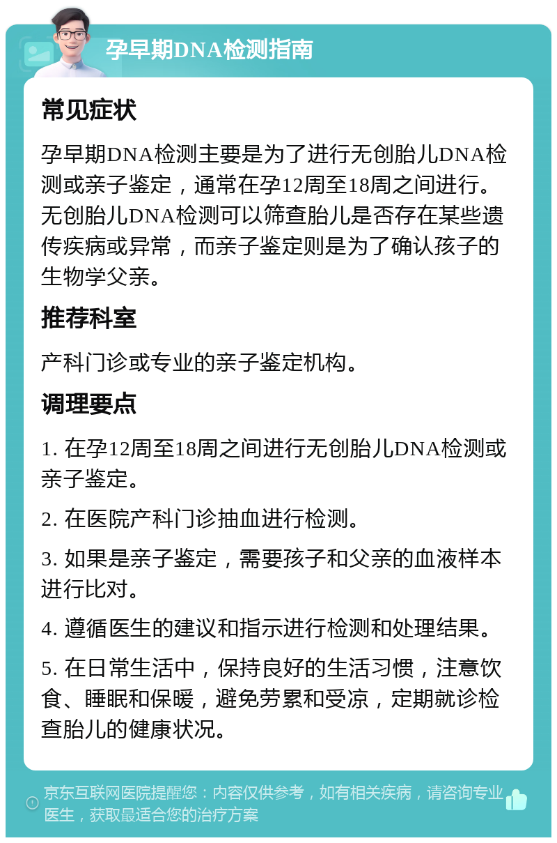 孕早期DNA检测指南 常见症状 孕早期DNA检测主要是为了进行无创胎儿DNA检测或亲子鉴定，通常在孕12周至18周之间进行。无创胎儿DNA检测可以筛查胎儿是否存在某些遗传疾病或异常，而亲子鉴定则是为了确认孩子的生物学父亲。 推荐科室 产科门诊或专业的亲子鉴定机构。 调理要点 1. 在孕12周至18周之间进行无创胎儿DNA检测或亲子鉴定。 2. 在医院产科门诊抽血进行检测。 3. 如果是亲子鉴定，需要孩子和父亲的血液样本进行比对。 4. 遵循医生的建议和指示进行检测和处理结果。 5. 在日常生活中，保持良好的生活习惯，注意饮食、睡眠和保暖，避免劳累和受凉，定期就诊检查胎儿的健康状况。