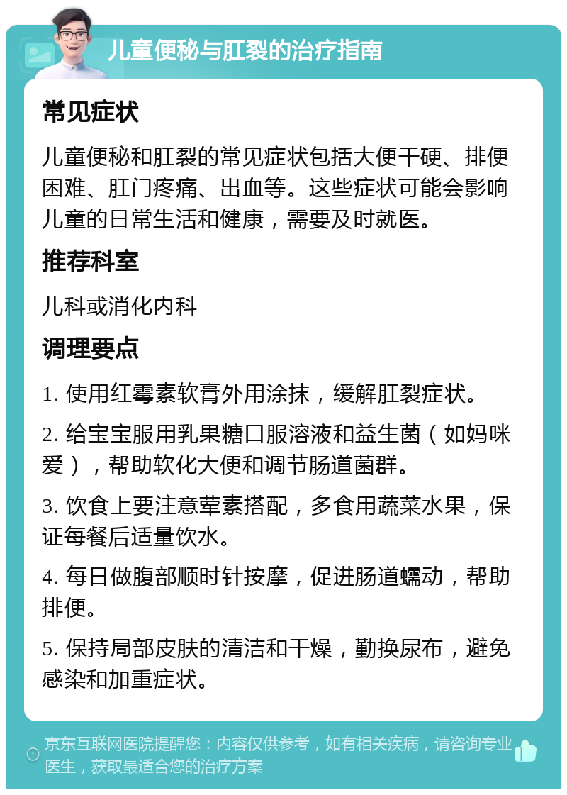 儿童便秘与肛裂的治疗指南 常见症状 儿童便秘和肛裂的常见症状包括大便干硬、排便困难、肛门疼痛、出血等。这些症状可能会影响儿童的日常生活和健康，需要及时就医。 推荐科室 儿科或消化内科 调理要点 1. 使用红霉素软膏外用涂抹，缓解肛裂症状。 2. 给宝宝服用乳果糖口服溶液和益生菌（如妈咪爱），帮助软化大便和调节肠道菌群。 3. 饮食上要注意荤素搭配，多食用蔬菜水果，保证每餐后适量饮水。 4. 每日做腹部顺时针按摩，促进肠道蠕动，帮助排便。 5. 保持局部皮肤的清洁和干燥，勤换尿布，避免感染和加重症状。