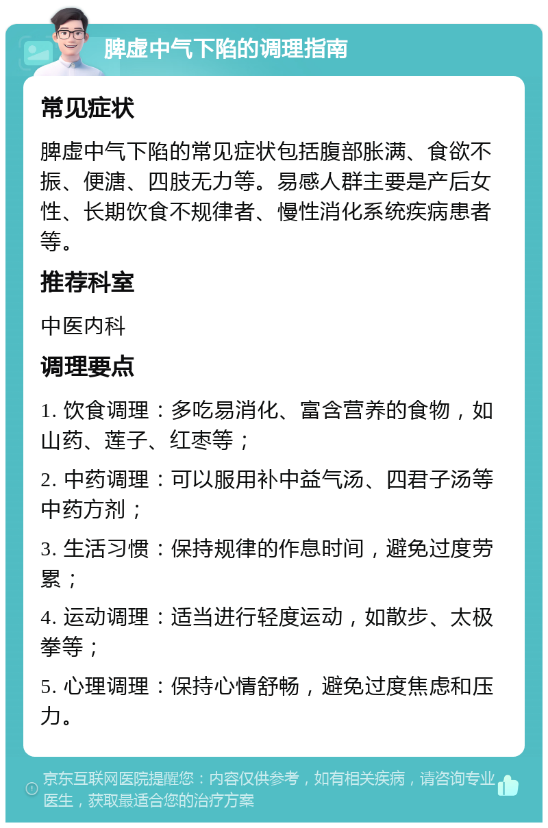 脾虚中气下陷的调理指南 常见症状 脾虚中气下陷的常见症状包括腹部胀满、食欲不振、便溏、四肢无力等。易感人群主要是产后女性、长期饮食不规律者、慢性消化系统疾病患者等。 推荐科室 中医内科 调理要点 1. 饮食调理：多吃易消化、富含营养的食物，如山药、莲子、红枣等； 2. 中药调理：可以服用补中益气汤、四君子汤等中药方剂； 3. 生活习惯：保持规律的作息时间，避免过度劳累； 4. 运动调理：适当进行轻度运动，如散步、太极拳等； 5. 心理调理：保持心情舒畅，避免过度焦虑和压力。