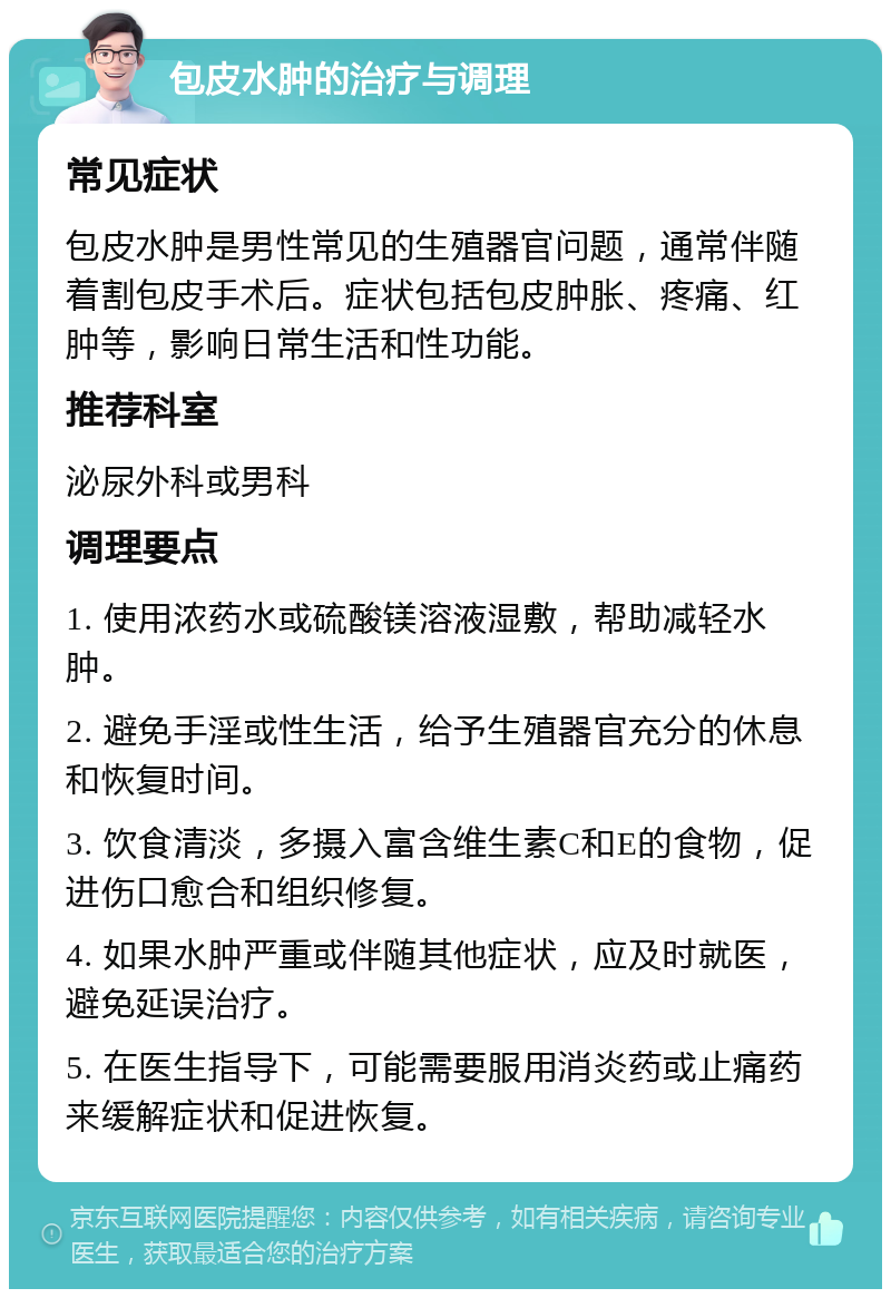 包皮水肿的治疗与调理 常见症状 包皮水肿是男性常见的生殖器官问题，通常伴随着割包皮手术后。症状包括包皮肿胀、疼痛、红肿等，影响日常生活和性功能。 推荐科室 泌尿外科或男科 调理要点 1. 使用浓药水或硫酸镁溶液湿敷，帮助减轻水肿。 2. 避免手淫或性生活，给予生殖器官充分的休息和恢复时间。 3. 饮食清淡，多摄入富含维生素C和E的食物，促进伤口愈合和组织修复。 4. 如果水肿严重或伴随其他症状，应及时就医，避免延误治疗。 5. 在医生指导下，可能需要服用消炎药或止痛药来缓解症状和促进恢复。