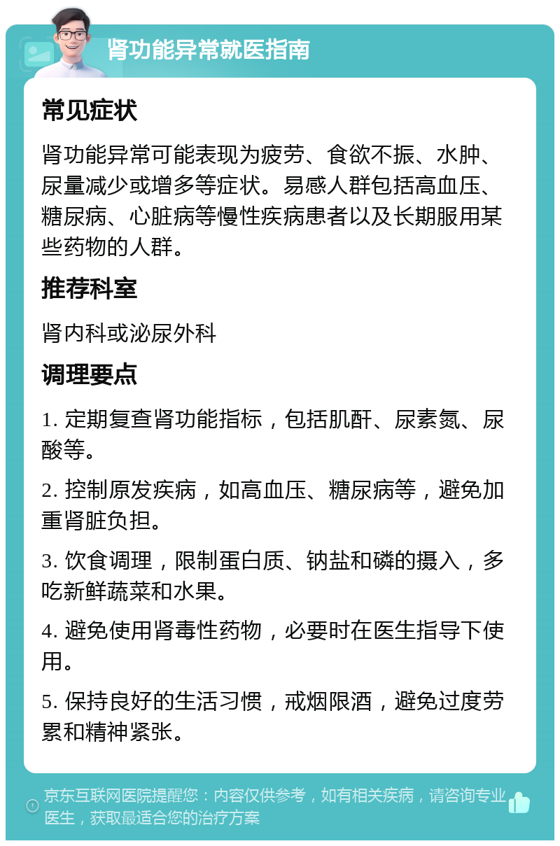 肾功能异常就医指南 常见症状 肾功能异常可能表现为疲劳、食欲不振、水肿、尿量减少或增多等症状。易感人群包括高血压、糖尿病、心脏病等慢性疾病患者以及长期服用某些药物的人群。 推荐科室 肾内科或泌尿外科 调理要点 1. 定期复查肾功能指标，包括肌酐、尿素氮、尿酸等。 2. 控制原发疾病，如高血压、糖尿病等，避免加重肾脏负担。 3. 饮食调理，限制蛋白质、钠盐和磷的摄入，多吃新鲜蔬菜和水果。 4. 避免使用肾毒性药物，必要时在医生指导下使用。 5. 保持良好的生活习惯，戒烟限酒，避免过度劳累和精神紧张。