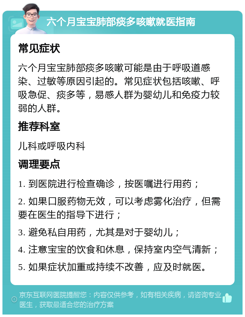 六个月宝宝肺部痰多咳嗽就医指南 常见症状 六个月宝宝肺部痰多咳嗽可能是由于呼吸道感染、过敏等原因引起的。常见症状包括咳嗽、呼吸急促、痰多等，易感人群为婴幼儿和免疫力较弱的人群。 推荐科室 儿科或呼吸内科 调理要点 1. 到医院进行检查确诊，按医嘱进行用药； 2. 如果口服药物无效，可以考虑雾化治疗，但需要在医生的指导下进行； 3. 避免私自用药，尤其是对于婴幼儿； 4. 注意宝宝的饮食和休息，保持室内空气清新； 5. 如果症状加重或持续不改善，应及时就医。