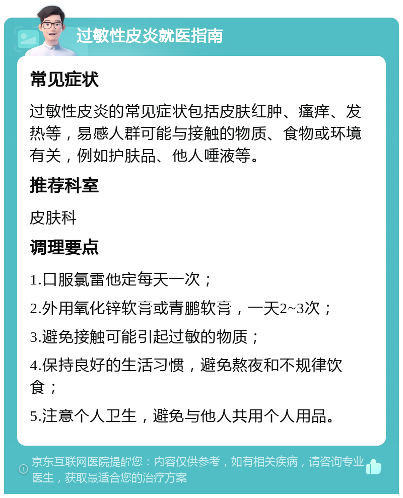 过敏性皮炎就医指南 常见症状 过敏性皮炎的常见症状包括皮肤红肿、瘙痒、发热等，易感人群可能与接触的物质、食物或环境有关，例如护肤品、他人唾液等。 推荐科室 皮肤科 调理要点 1.口服氯雷他定每天一次； 2.外用氧化锌软膏或青鹏软膏，一天2~3次； 3.避免接触可能引起过敏的物质； 4.保持良好的生活习惯，避免熬夜和不规律饮食； 5.注意个人卫生，避免与他人共用个人用品。