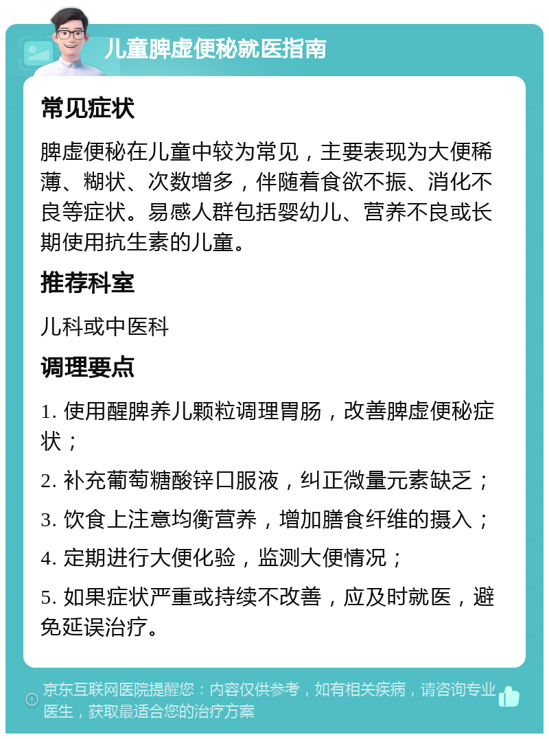 儿童脾虚便秘就医指南 常见症状 脾虚便秘在儿童中较为常见，主要表现为大便稀薄、糊状、次数增多，伴随着食欲不振、消化不良等症状。易感人群包括婴幼儿、营养不良或长期使用抗生素的儿童。 推荐科室 儿科或中医科 调理要点 1. 使用醒脾养儿颗粒调理胃肠，改善脾虚便秘症状； 2. 补充葡萄糖酸锌口服液，纠正微量元素缺乏； 3. 饮食上注意均衡营养，增加膳食纤维的摄入； 4. 定期进行大便化验，监测大便情况； 5. 如果症状严重或持续不改善，应及时就医，避免延误治疗。