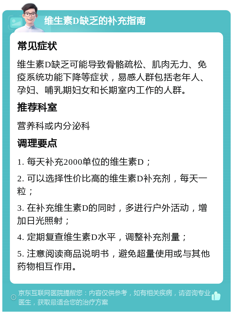 维生素D缺乏的补充指南 常见症状 维生素D缺乏可能导致骨骼疏松、肌肉无力、免疫系统功能下降等症状，易感人群包括老年人、孕妇、哺乳期妇女和长期室内工作的人群。 推荐科室 营养科或内分泌科 调理要点 1. 每天补充2000单位的维生素D； 2. 可以选择性价比高的维生素D补充剂，每天一粒； 3. 在补充维生素D的同时，多进行户外活动，增加日光照射； 4. 定期复查维生素D水平，调整补充剂量； 5. 注意阅读商品说明书，避免超量使用或与其他药物相互作用。