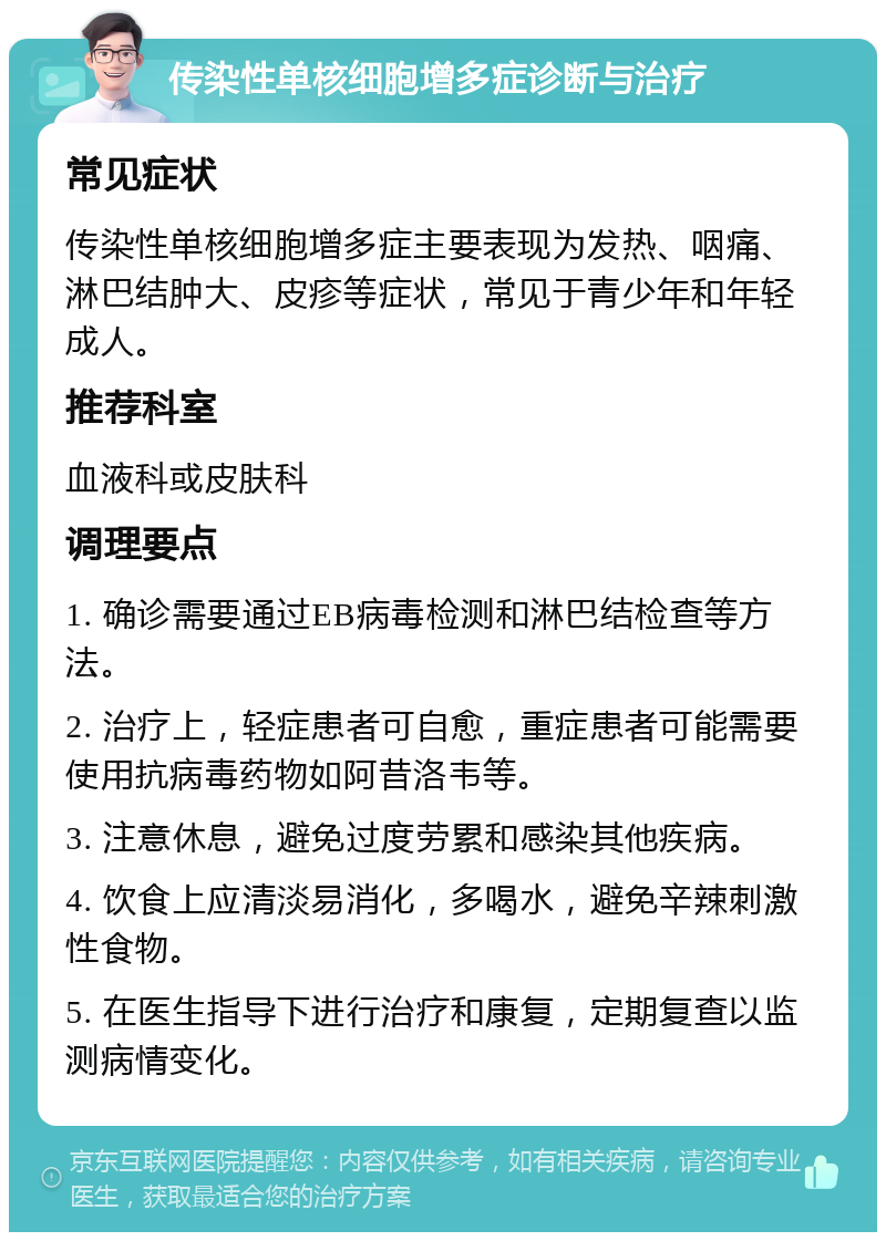 传染性单核细胞增多症诊断与治疗 常见症状 传染性单核细胞增多症主要表现为发热、咽痛、淋巴结肿大、皮疹等症状，常见于青少年和年轻成人。 推荐科室 血液科或皮肤科 调理要点 1. 确诊需要通过EB病毒检测和淋巴结检查等方法。 2. 治疗上，轻症患者可自愈，重症患者可能需要使用抗病毒药物如阿昔洛韦等。 3. 注意休息，避免过度劳累和感染其他疾病。 4. 饮食上应清淡易消化，多喝水，避免辛辣刺激性食物。 5. 在医生指导下进行治疗和康复，定期复查以监测病情变化。