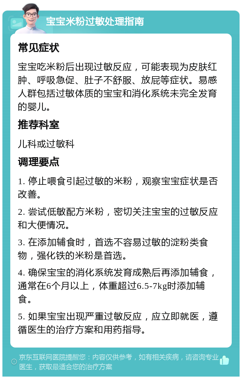 宝宝米粉过敏处理指南 常见症状 宝宝吃米粉后出现过敏反应，可能表现为皮肤红肿、呼吸急促、肚子不舒服、放屁等症状。易感人群包括过敏体质的宝宝和消化系统未完全发育的婴儿。 推荐科室 儿科或过敏科 调理要点 1. 停止喂食引起过敏的米粉，观察宝宝症状是否改善。 2. 尝试低敏配方米粉，密切关注宝宝的过敏反应和大便情况。 3. 在添加辅食时，首选不容易过敏的淀粉类食物，强化铁的米粉是首选。 4. 确保宝宝的消化系统发育成熟后再添加辅食，通常在6个月以上，体重超过6.5-7kg时添加辅食。 5. 如果宝宝出现严重过敏反应，应立即就医，遵循医生的治疗方案和用药指导。