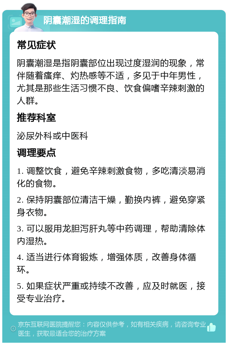 阴囊潮湿的调理指南 常见症状 阴囊潮湿是指阴囊部位出现过度湿润的现象，常伴随着瘙痒、灼热感等不适，多见于中年男性，尤其是那些生活习惯不良、饮食偏嗜辛辣刺激的人群。 推荐科室 泌尿外科或中医科 调理要点 1. 调整饮食，避免辛辣刺激食物，多吃清淡易消化的食物。 2. 保持阴囊部位清洁干燥，勤换内裤，避免穿紧身衣物。 3. 可以服用龙胆泻肝丸等中药调理，帮助清除体内湿热。 4. 适当进行体育锻炼，增强体质，改善身体循环。 5. 如果症状严重或持续不改善，应及时就医，接受专业治疗。