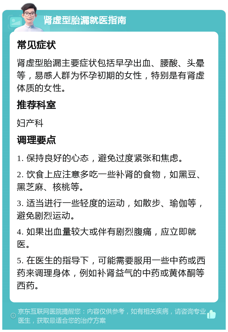 肾虚型胎漏就医指南 常见症状 肾虚型胎漏主要症状包括早孕出血、腰酸、头晕等，易感人群为怀孕初期的女性，特别是有肾虚体质的女性。 推荐科室 妇产科 调理要点 1. 保持良好的心态，避免过度紧张和焦虑。 2. 饮食上应注意多吃一些补肾的食物，如黑豆、黑芝麻、核桃等。 3. 适当进行一些轻度的运动，如散步、瑜伽等，避免剧烈运动。 4. 如果出血量较大或伴有剧烈腹痛，应立即就医。 5. 在医生的指导下，可能需要服用一些中药或西药来调理身体，例如补肾益气的中药或黄体酮等西药。