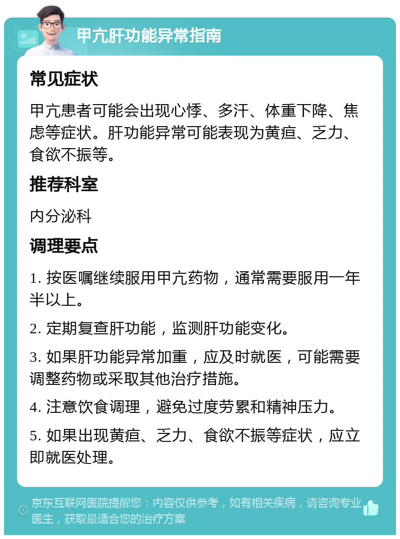 甲亢肝功能异常指南 常见症状 甲亢患者可能会出现心悸、多汗、体重下降、焦虑等症状。肝功能异常可能表现为黄疸、乏力、食欲不振等。 推荐科室 内分泌科 调理要点 1. 按医嘱继续服用甲亢药物，通常需要服用一年半以上。 2. 定期复查肝功能，监测肝功能变化。 3. 如果肝功能异常加重，应及时就医，可能需要调整药物或采取其他治疗措施。 4. 注意饮食调理，避免过度劳累和精神压力。 5. 如果出现黄疸、乏力、食欲不振等症状，应立即就医处理。