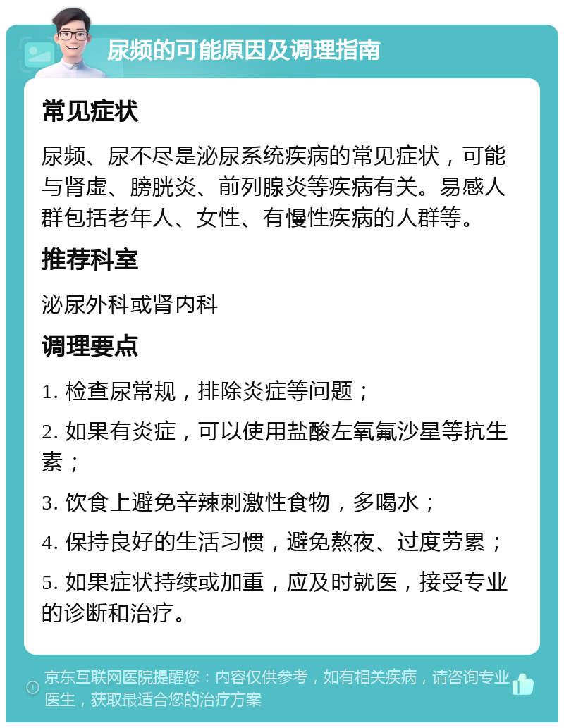 尿频的可能原因及调理指南 常见症状 尿频、尿不尽是泌尿系统疾病的常见症状，可能与肾虚、膀胱炎、前列腺炎等疾病有关。易感人群包括老年人、女性、有慢性疾病的人群等。 推荐科室 泌尿外科或肾内科 调理要点 1. 检查尿常规，排除炎症等问题； 2. 如果有炎症，可以使用盐酸左氧氟沙星等抗生素； 3. 饮食上避免辛辣刺激性食物，多喝水； 4. 保持良好的生活习惯，避免熬夜、过度劳累； 5. 如果症状持续或加重，应及时就医，接受专业的诊断和治疗。