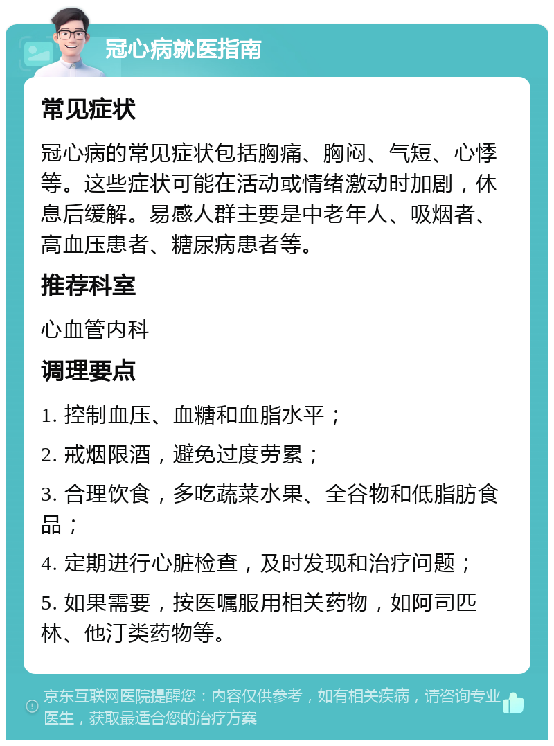 冠心病就医指南 常见症状 冠心病的常见症状包括胸痛、胸闷、气短、心悸等。这些症状可能在活动或情绪激动时加剧，休息后缓解。易感人群主要是中老年人、吸烟者、高血压患者、糖尿病患者等。 推荐科室 心血管内科 调理要点 1. 控制血压、血糖和血脂水平； 2. 戒烟限酒，避免过度劳累； 3. 合理饮食，多吃蔬菜水果、全谷物和低脂肪食品； 4. 定期进行心脏检查，及时发现和治疗问题； 5. 如果需要，按医嘱服用相关药物，如阿司匹林、他汀类药物等。