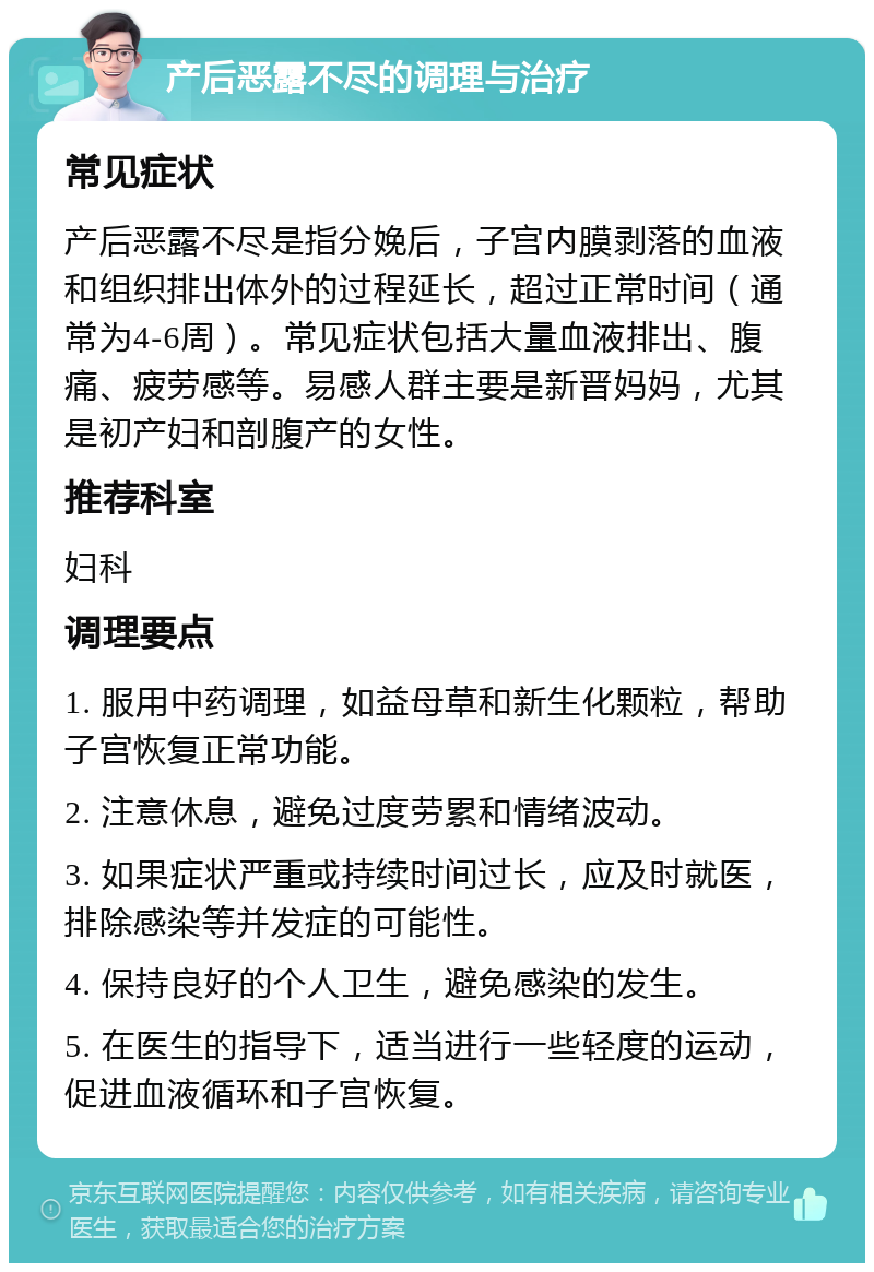 产后恶露不尽的调理与治疗 常见症状 产后恶露不尽是指分娩后，子宫内膜剥落的血液和组织排出体外的过程延长，超过正常时间（通常为4-6周）。常见症状包括大量血液排出、腹痛、疲劳感等。易感人群主要是新晋妈妈，尤其是初产妇和剖腹产的女性。 推荐科室 妇科 调理要点 1. 服用中药调理，如益母草和新生化颗粒，帮助子宫恢复正常功能。 2. 注意休息，避免过度劳累和情绪波动。 3. 如果症状严重或持续时间过长，应及时就医，排除感染等并发症的可能性。 4. 保持良好的个人卫生，避免感染的发生。 5. 在医生的指导下，适当进行一些轻度的运动，促进血液循环和子宫恢复。