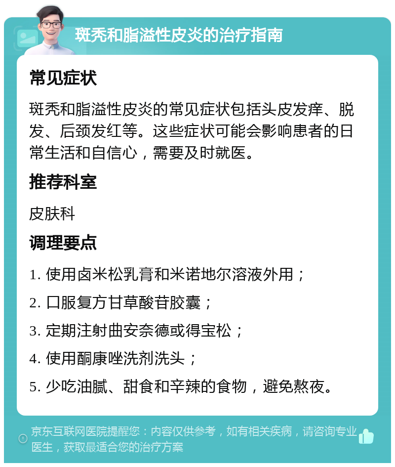 斑秃和脂溢性皮炎的治疗指南 常见症状 斑秃和脂溢性皮炎的常见症状包括头皮发痒、脱发、后颈发红等。这些症状可能会影响患者的日常生活和自信心，需要及时就医。 推荐科室 皮肤科 调理要点 1. 使用卤米松乳膏和米诺地尔溶液外用； 2. 口服复方甘草酸苷胶囊； 3. 定期注射曲安奈德或得宝松； 4. 使用酮康唑洗剂洗头； 5. 少吃油腻、甜食和辛辣的食物，避免熬夜。