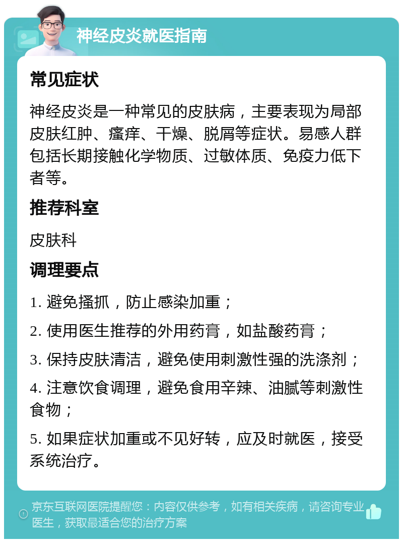 神经皮炎就医指南 常见症状 神经皮炎是一种常见的皮肤病，主要表现为局部皮肤红肿、瘙痒、干燥、脱屑等症状。易感人群包括长期接触化学物质、过敏体质、免疫力低下者等。 推荐科室 皮肤科 调理要点 1. 避免搔抓，防止感染加重； 2. 使用医生推荐的外用药膏，如盐酸药膏； 3. 保持皮肤清洁，避免使用刺激性强的洗涤剂； 4. 注意饮食调理，避免食用辛辣、油腻等刺激性食物； 5. 如果症状加重或不见好转，应及时就医，接受系统治疗。