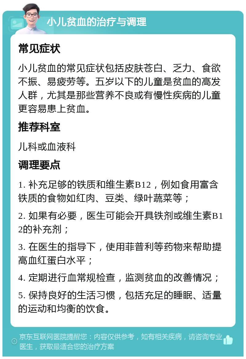 小儿贫血的治疗与调理 常见症状 小儿贫血的常见症状包括皮肤苍白、乏力、食欲不振、易疲劳等。五岁以下的儿童是贫血的高发人群，尤其是那些营养不良或有慢性疾病的儿童更容易患上贫血。 推荐科室 儿科或血液科 调理要点 1. 补充足够的铁质和维生素B12，例如食用富含铁质的食物如红肉、豆类、绿叶蔬菜等； 2. 如果有必要，医生可能会开具铁剂或维生素B12的补充剂； 3. 在医生的指导下，使用菲普利等药物来帮助提高血红蛋白水平； 4. 定期进行血常规检查，监测贫血的改善情况； 5. 保持良好的生活习惯，包括充足的睡眠、适量的运动和均衡的饮食。