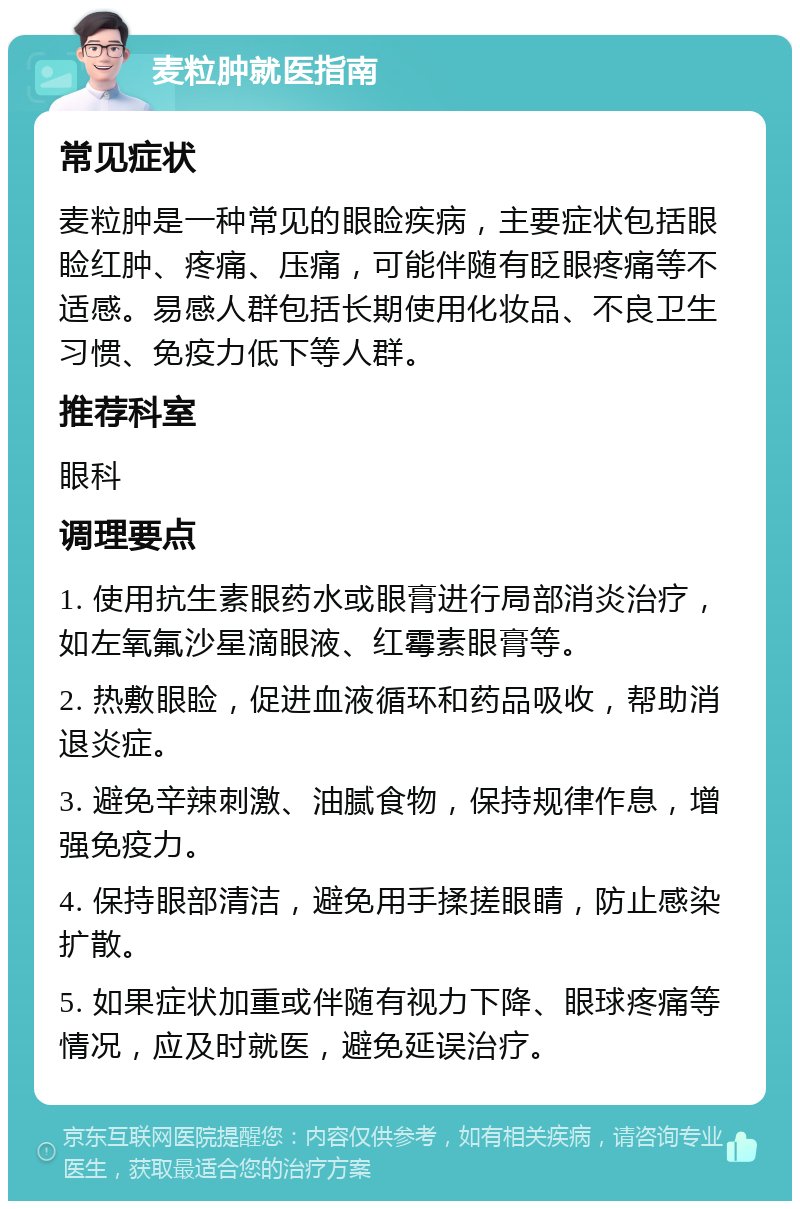 麦粒肿就医指南 常见症状 麦粒肿是一种常见的眼睑疾病，主要症状包括眼睑红肿、疼痛、压痛，可能伴随有眨眼疼痛等不适感。易感人群包括长期使用化妆品、不良卫生习惯、免疫力低下等人群。 推荐科室 眼科 调理要点 1. 使用抗生素眼药水或眼膏进行局部消炎治疗，如左氧氟沙星滴眼液、红霉素眼膏等。 2. 热敷眼睑，促进血液循环和药品吸收，帮助消退炎症。 3. 避免辛辣刺激、油腻食物，保持规律作息，增强免疫力。 4. 保持眼部清洁，避免用手揉搓眼睛，防止感染扩散。 5. 如果症状加重或伴随有视力下降、眼球疼痛等情况，应及时就医，避免延误治疗。