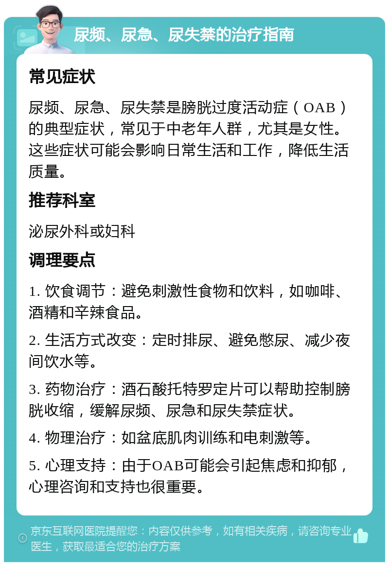 尿频、尿急、尿失禁的治疗指南 常见症状 尿频、尿急、尿失禁是膀胱过度活动症（OAB）的典型症状，常见于中老年人群，尤其是女性。这些症状可能会影响日常生活和工作，降低生活质量。 推荐科室 泌尿外科或妇科 调理要点 1. 饮食调节：避免刺激性食物和饮料，如咖啡、酒精和辛辣食品。 2. 生活方式改变：定时排尿、避免憋尿、减少夜间饮水等。 3. 药物治疗：酒石酸托特罗定片可以帮助控制膀胱收缩，缓解尿频、尿急和尿失禁症状。 4. 物理治疗：如盆底肌肉训练和电刺激等。 5. 心理支持：由于OAB可能会引起焦虑和抑郁，心理咨询和支持也很重要。