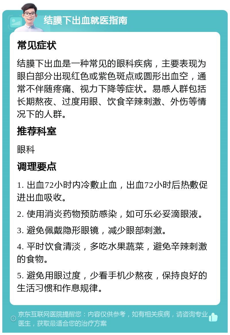 结膜下出血就医指南 常见症状 结膜下出血是一种常见的眼科疾病，主要表现为眼白部分出现红色或紫色斑点或圆形出血空，通常不伴随疼痛、视力下降等症状。易感人群包括长期熬夜、过度用眼、饮食辛辣刺激、外伤等情况下的人群。 推荐科室 眼科 调理要点 1. 出血72小时内冷敷止血，出血72小时后热敷促进出血吸收。 2. 使用消炎药物预防感染，如可乐必妥滴眼液。 3. 避免佩戴隐形眼镜，减少眼部刺激。 4. 平时饮食清淡，多吃水果蔬菜，避免辛辣刺激的食物。 5. 避免用眼过度，少看手机少熬夜，保持良好的生活习惯和作息规律。