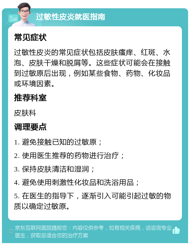 过敏性皮炎就医指南 常见症状 过敏性皮炎的常见症状包括皮肤瘙痒、红斑、水泡、皮肤干燥和脱屑等。这些症状可能会在接触到过敏原后出现，例如某些食物、药物、化妆品或环境因素。 推荐科室 皮肤科 调理要点 1. 避免接触已知的过敏原； 2. 使用医生推荐的药物进行治疗； 3. 保持皮肤清洁和湿润； 4. 避免使用刺激性化妆品和洗浴用品； 5. 在医生的指导下，逐渐引入可能引起过敏的物质以确定过敏原。