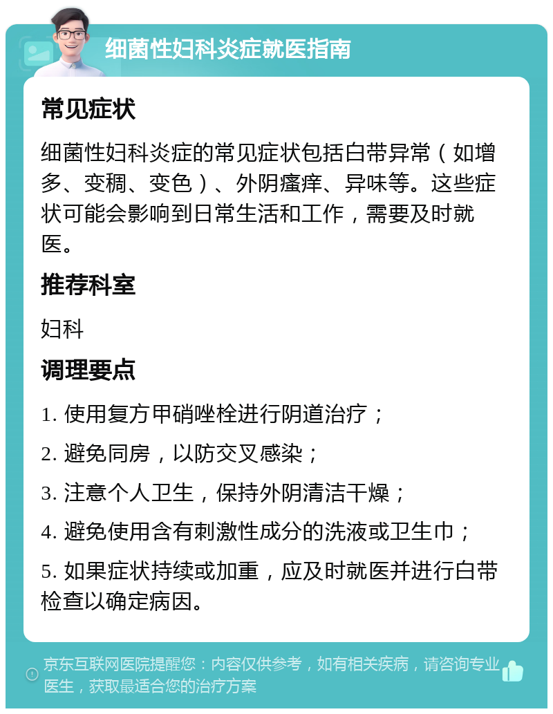 细菌性妇科炎症就医指南 常见症状 细菌性妇科炎症的常见症状包括白带异常（如增多、变稠、变色）、外阴瘙痒、异味等。这些症状可能会影响到日常生活和工作，需要及时就医。 推荐科室 妇科 调理要点 1. 使用复方甲硝唑栓进行阴道治疗； 2. 避免同房，以防交叉感染； 3. 注意个人卫生，保持外阴清洁干燥； 4. 避免使用含有刺激性成分的洗液或卫生巾； 5. 如果症状持续或加重，应及时就医并进行白带检查以确定病因。