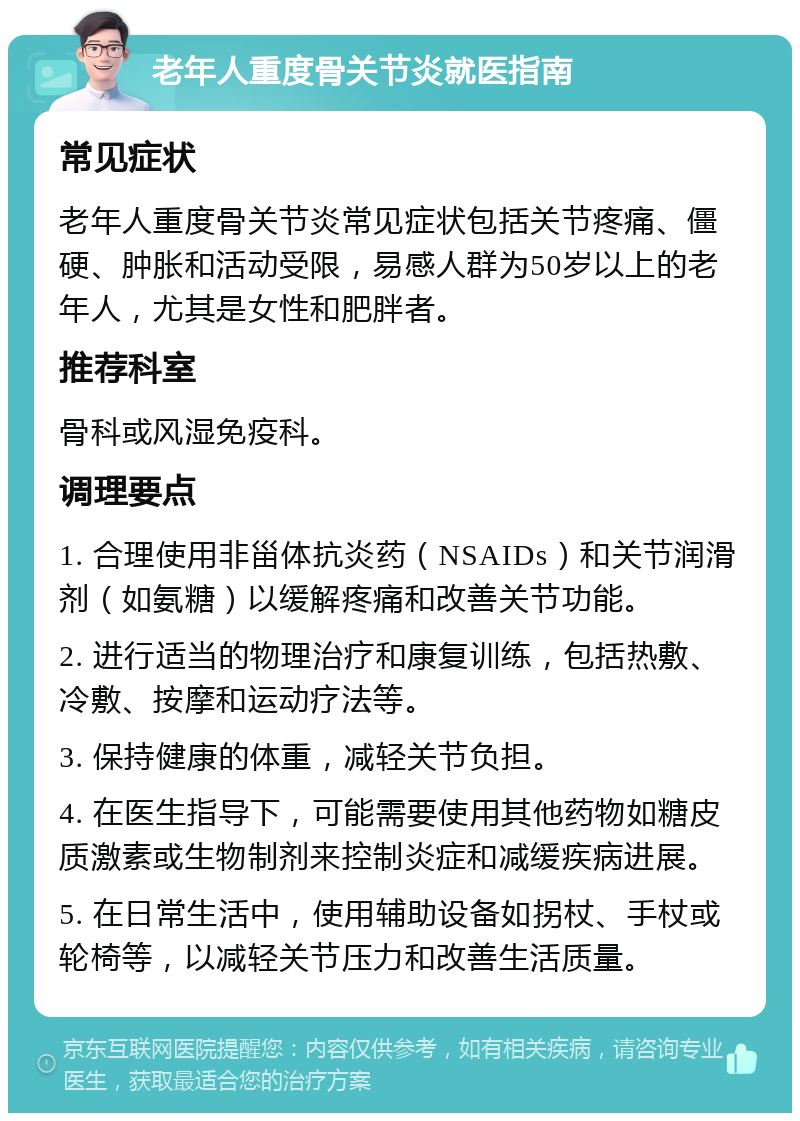 老年人重度骨关节炎就医指南 常见症状 老年人重度骨关节炎常见症状包括关节疼痛、僵硬、肿胀和活动受限，易感人群为50岁以上的老年人，尤其是女性和肥胖者。 推荐科室 骨科或风湿免疫科。 调理要点 1. 合理使用非甾体抗炎药（NSAIDs）和关节润滑剂（如氨糖）以缓解疼痛和改善关节功能。 2. 进行适当的物理治疗和康复训练，包括热敷、冷敷、按摩和运动疗法等。 3. 保持健康的体重，减轻关节负担。 4. 在医生指导下，可能需要使用其他药物如糖皮质激素或生物制剂来控制炎症和减缓疾病进展。 5. 在日常生活中，使用辅助设备如拐杖、手杖或轮椅等，以减轻关节压力和改善生活质量。