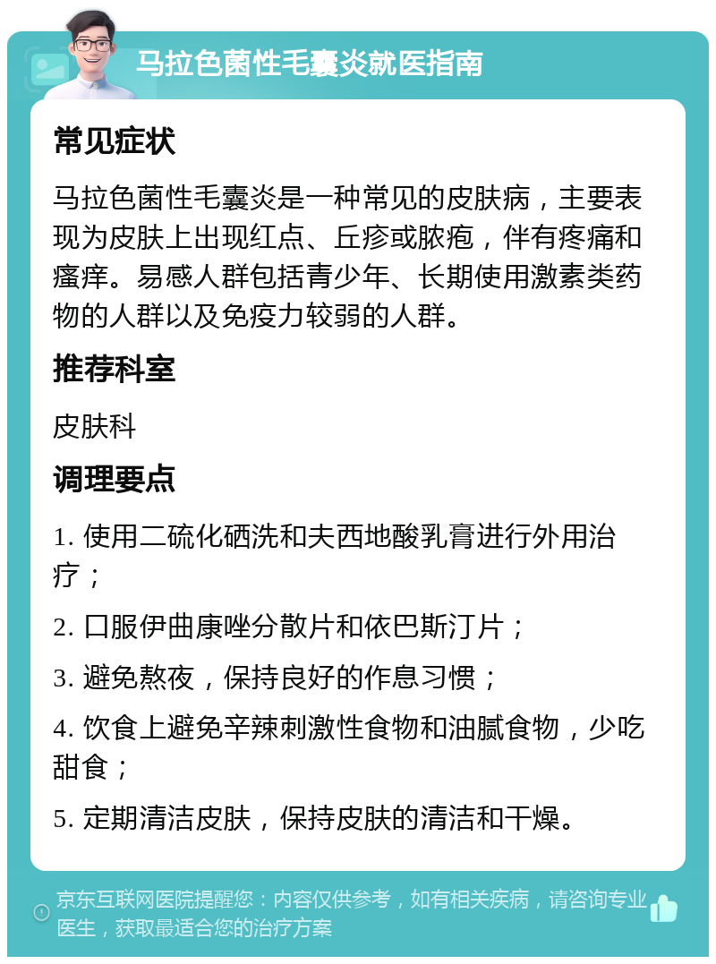 马拉色菌性毛囊炎就医指南 常见症状 马拉色菌性毛囊炎是一种常见的皮肤病，主要表现为皮肤上出现红点、丘疹或脓疱，伴有疼痛和瘙痒。易感人群包括青少年、长期使用激素类药物的人群以及免疫力较弱的人群。 推荐科室 皮肤科 调理要点 1. 使用二硫化硒洗和夫西地酸乳膏进行外用治疗； 2. 口服伊曲康唑分散片和依巴斯汀片； 3. 避免熬夜，保持良好的作息习惯； 4. 饮食上避免辛辣刺激性食物和油腻食物，少吃甜食； 5. 定期清洁皮肤，保持皮肤的清洁和干燥。