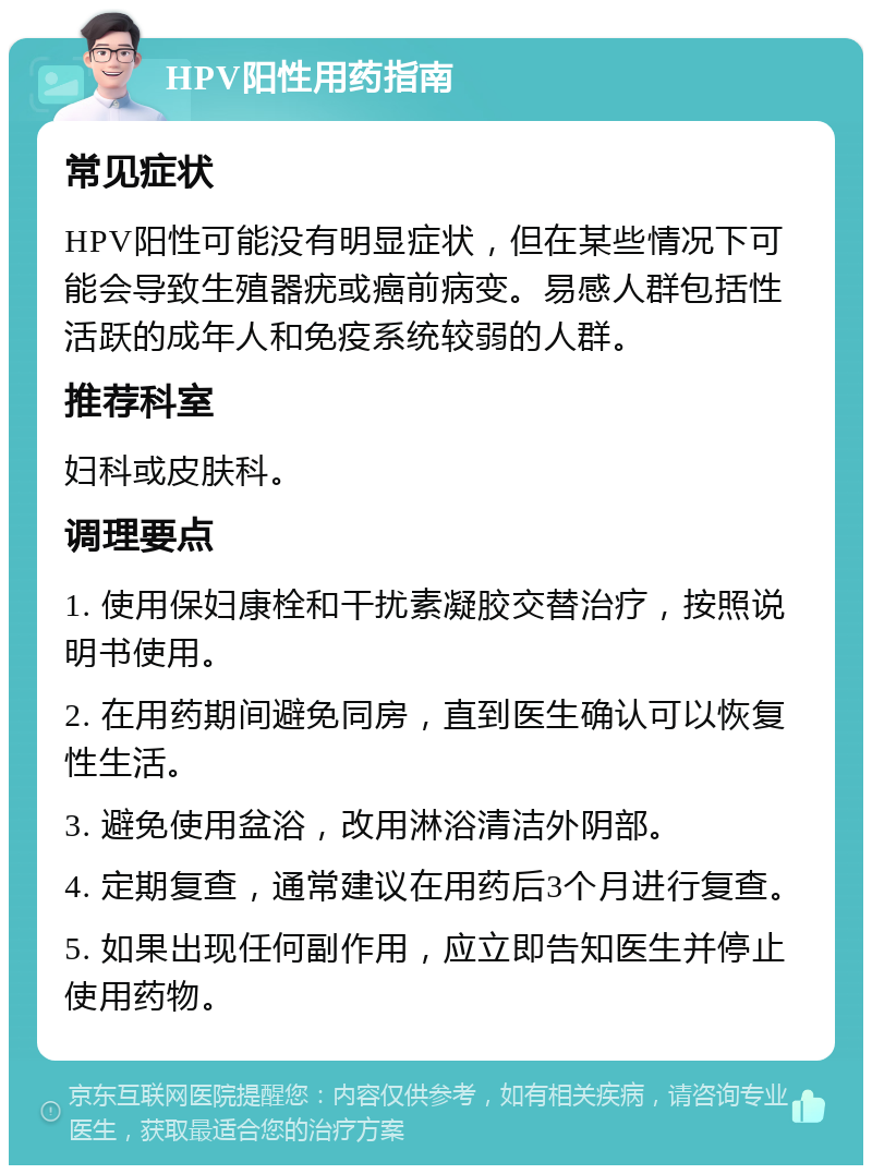 HPV阳性用药指南 常见症状 HPV阳性可能没有明显症状，但在某些情况下可能会导致生殖器疣或癌前病变。易感人群包括性活跃的成年人和免疫系统较弱的人群。 推荐科室 妇科或皮肤科。 调理要点 1. 使用保妇康栓和干扰素凝胶交替治疗，按照说明书使用。 2. 在用药期间避免同房，直到医生确认可以恢复性生活。 3. 避免使用盆浴，改用淋浴清洁外阴部。 4. 定期复查，通常建议在用药后3个月进行复查。 5. 如果出现任何副作用，应立即告知医生并停止使用药物。