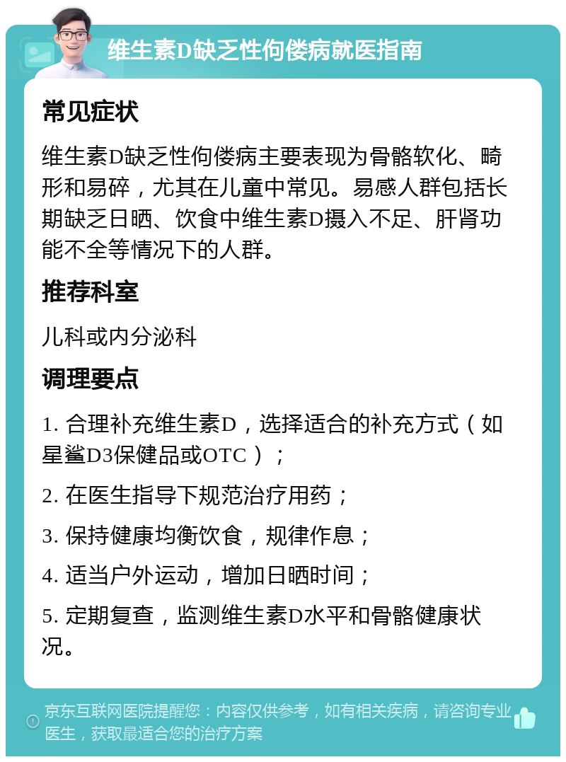 维生素D缺乏性佝偻病就医指南 常见症状 维生素D缺乏性佝偻病主要表现为骨骼软化、畸形和易碎，尤其在儿童中常见。易感人群包括长期缺乏日晒、饮食中维生素D摄入不足、肝肾功能不全等情况下的人群。 推荐科室 儿科或内分泌科 调理要点 1. 合理补充维生素D，选择适合的补充方式（如星鲨D3保健品或OTC）； 2. 在医生指导下规范治疗用药； 3. 保持健康均衡饮食，规律作息； 4. 适当户外运动，增加日晒时间； 5. 定期复查，监测维生素D水平和骨骼健康状况。