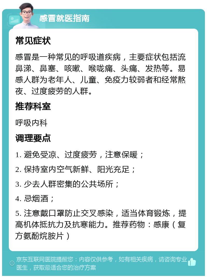 感冒就医指南 常见症状 感冒是一种常见的呼吸道疾病，主要症状包括流鼻涕、鼻塞、咳嗽、喉咙痛、头痛、发热等。易感人群为老年人、儿童、免疫力较弱者和经常熬夜、过度疲劳的人群。 推荐科室 呼吸内科 调理要点 1. 避免受凉、过度疲劳，注意保暖； 2. 保持室内空气新鲜、阳光充足； 3. 少去人群密集的公共场所； 4. 忌烟酒； 5. 注意戴口罩防止交叉感染，适当体育锻炼，提高机体抵抗力及抗寒能力。推荐药物：感康（复方氨酚烷胺片）