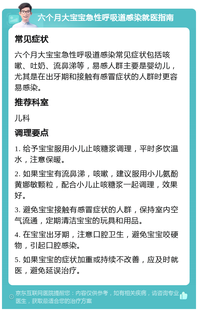 六个月大宝宝急性呼吸道感染就医指南 常见症状 六个月大宝宝急性呼吸道感染常见症状包括咳嗽、吐奶、流鼻涕等，易感人群主要是婴幼儿，尤其是在出牙期和接触有感冒症状的人群时更容易感染。 推荐科室 儿科 调理要点 1. 给予宝宝服用小儿止咳糖浆调理，平时多饮温水，注意保暖。 2. 如果宝宝有流鼻涕，咳嗽，建议服用小儿氨酚黄娜敏颗粒，配合小儿止咳糖浆一起调理，效果好。 3. 避免宝宝接触有感冒症状的人群，保持室内空气流通，定期清洁宝宝的玩具和用品。 4. 在宝宝出牙期，注意口腔卫生，避免宝宝咬硬物，引起口腔感染。 5. 如果宝宝的症状加重或持续不改善，应及时就医，避免延误治疗。