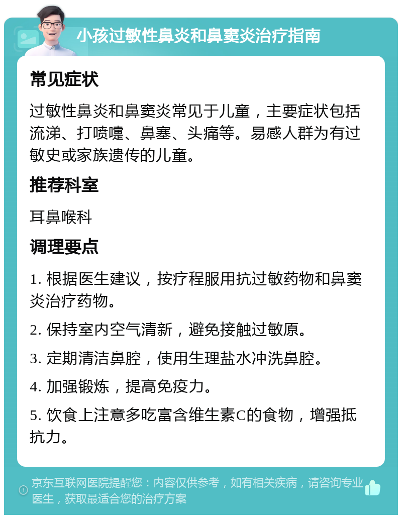 小孩过敏性鼻炎和鼻窦炎治疗指南 常见症状 过敏性鼻炎和鼻窦炎常见于儿童，主要症状包括流涕、打喷嚏、鼻塞、头痛等。易感人群为有过敏史或家族遗传的儿童。 推荐科室 耳鼻喉科 调理要点 1. 根据医生建议，按疗程服用抗过敏药物和鼻窦炎治疗药物。 2. 保持室内空气清新，避免接触过敏原。 3. 定期清洁鼻腔，使用生理盐水冲洗鼻腔。 4. 加强锻炼，提高免疫力。 5. 饮食上注意多吃富含维生素C的食物，增强抵抗力。