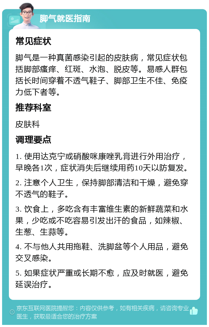 脚气就医指南 常见症状 脚气是一种真菌感染引起的皮肤病，常见症状包括脚部瘙痒、红斑、水泡、脱皮等。易感人群包括长时间穿着不透气鞋子、脚部卫生不佳、免疫力低下者等。 推荐科室 皮肤科 调理要点 1. 使用达克宁或硝酸咪康唑乳膏进行外用治疗，早晚各1次，症状消失后继续用药10天以防复发。 2. 注意个人卫生，保持脚部清洁和干燥，避免穿不透气的鞋子。 3. 饮食上，多吃含有丰富维生素的新鲜蔬菜和水果，少吃或不吃容易引发出汗的食品，如辣椒、生葱、生蒜等。 4. 不与他人共用拖鞋、洗脚盆等个人用品，避免交叉感染。 5. 如果症状严重或长期不愈，应及时就医，避免延误治疗。