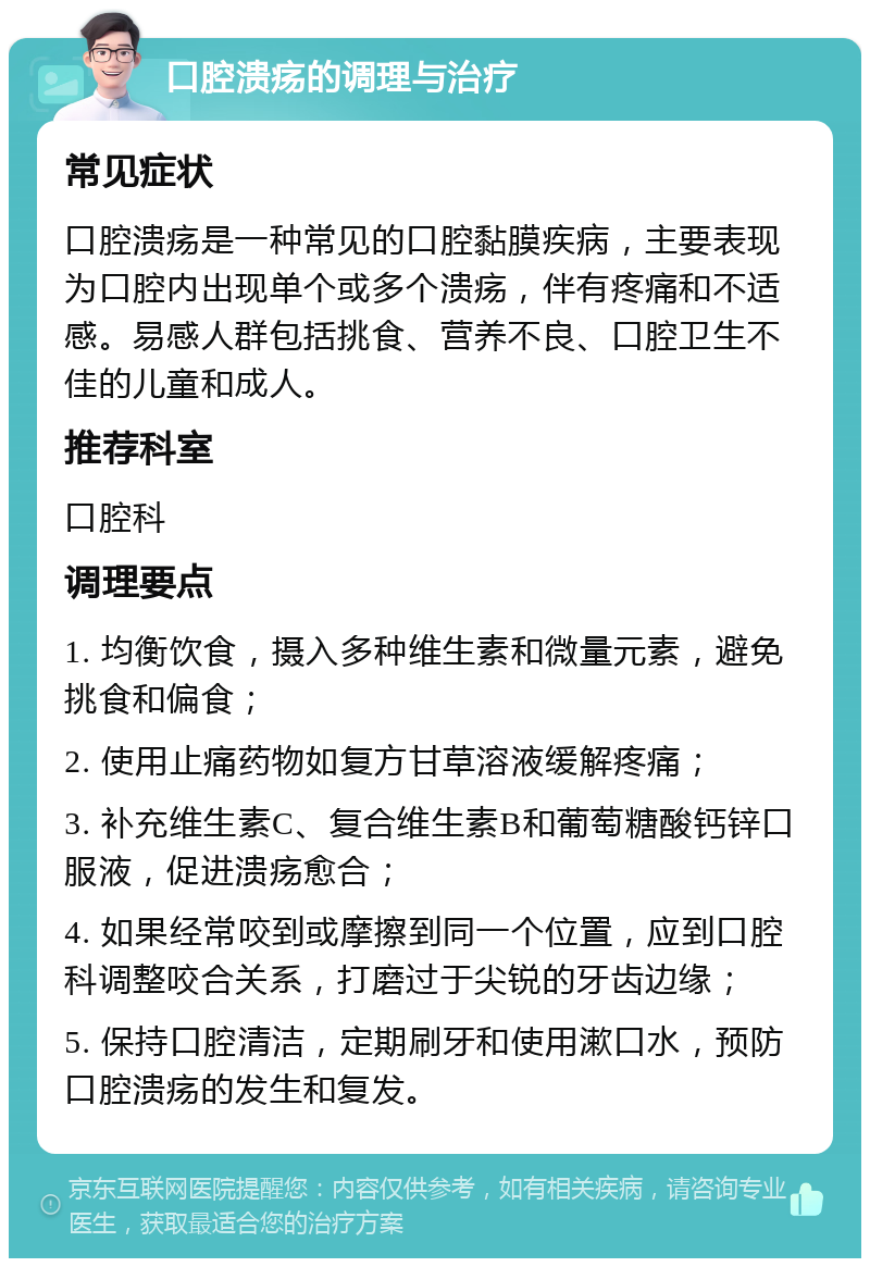 口腔溃疡的调理与治疗 常见症状 口腔溃疡是一种常见的口腔黏膜疾病，主要表现为口腔内出现单个或多个溃疡，伴有疼痛和不适感。易感人群包括挑食、营养不良、口腔卫生不佳的儿童和成人。 推荐科室 口腔科 调理要点 1. 均衡饮食，摄入多种维生素和微量元素，避免挑食和偏食； 2. 使用止痛药物如复方甘草溶液缓解疼痛； 3. 补充维生素C、复合维生素B和葡萄糖酸钙锌口服液，促进溃疡愈合； 4. 如果经常咬到或摩擦到同一个位置，应到口腔科调整咬合关系，打磨过于尖锐的牙齿边缘； 5. 保持口腔清洁，定期刷牙和使用漱口水，预防口腔溃疡的发生和复发。