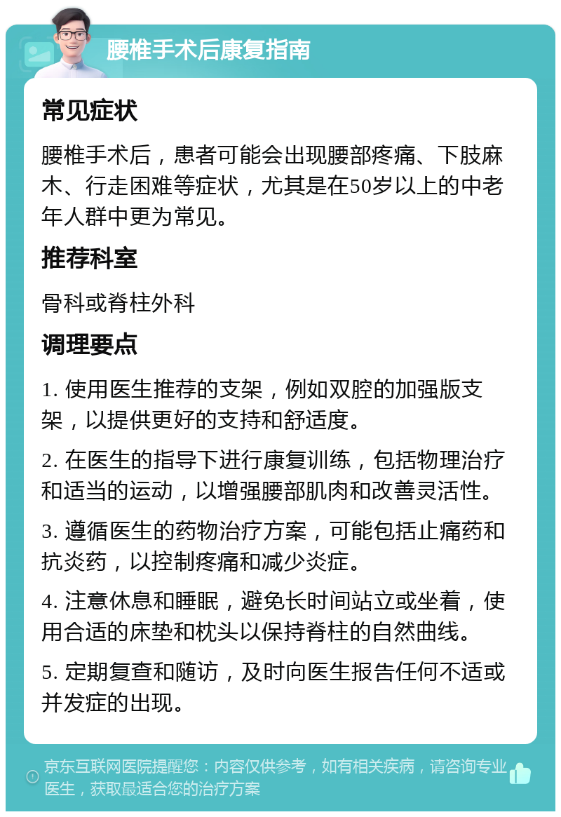 腰椎手术后康复指南 常见症状 腰椎手术后，患者可能会出现腰部疼痛、下肢麻木、行走困难等症状，尤其是在50岁以上的中老年人群中更为常见。 推荐科室 骨科或脊柱外科 调理要点 1. 使用医生推荐的支架，例如双腔的加强版支架，以提供更好的支持和舒适度。 2. 在医生的指导下进行康复训练，包括物理治疗和适当的运动，以增强腰部肌肉和改善灵活性。 3. 遵循医生的药物治疗方案，可能包括止痛药和抗炎药，以控制疼痛和减少炎症。 4. 注意休息和睡眠，避免长时间站立或坐着，使用合适的床垫和枕头以保持脊柱的自然曲线。 5. 定期复查和随访，及时向医生报告任何不适或并发症的出现。