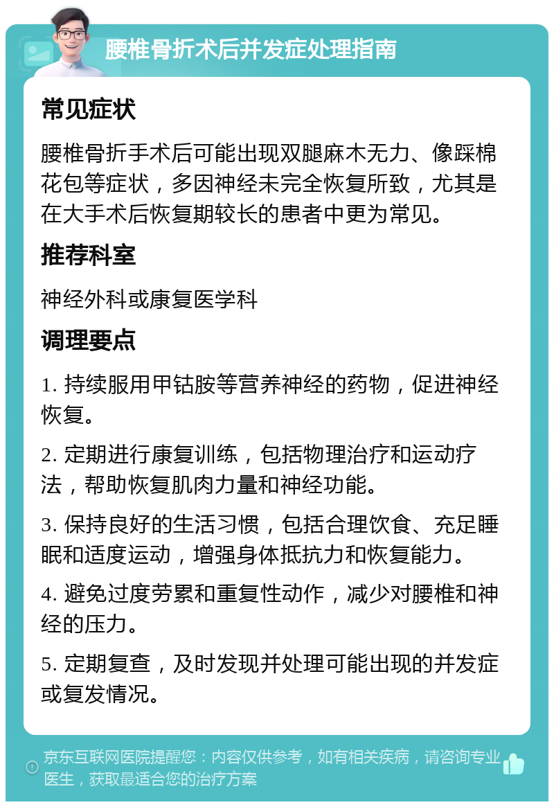 腰椎骨折术后并发症处理指南 常见症状 腰椎骨折手术后可能出现双腿麻木无力、像踩棉花包等症状，多因神经未完全恢复所致，尤其是在大手术后恢复期较长的患者中更为常见。 推荐科室 神经外科或康复医学科 调理要点 1. 持续服用甲钴胺等营养神经的药物，促进神经恢复。 2. 定期进行康复训练，包括物理治疗和运动疗法，帮助恢复肌肉力量和神经功能。 3. 保持良好的生活习惯，包括合理饮食、充足睡眠和适度运动，增强身体抵抗力和恢复能力。 4. 避免过度劳累和重复性动作，减少对腰椎和神经的压力。 5. 定期复查，及时发现并处理可能出现的并发症或复发情况。