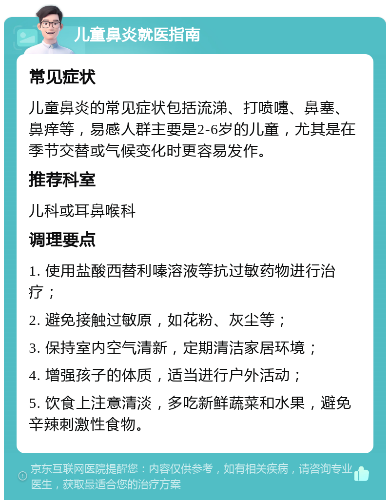 儿童鼻炎就医指南 常见症状 儿童鼻炎的常见症状包括流涕、打喷嚏、鼻塞、鼻痒等，易感人群主要是2-6岁的儿童，尤其是在季节交替或气候变化时更容易发作。 推荐科室 儿科或耳鼻喉科 调理要点 1. 使用盐酸西替利嗪溶液等抗过敏药物进行治疗； 2. 避免接触过敏原，如花粉、灰尘等； 3. 保持室内空气清新，定期清洁家居环境； 4. 增强孩子的体质，适当进行户外活动； 5. 饮食上注意清淡，多吃新鲜蔬菜和水果，避免辛辣刺激性食物。