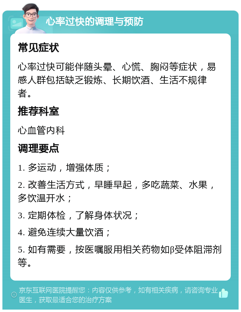 心率过快的调理与预防 常见症状 心率过快可能伴随头晕、心慌、胸闷等症状，易感人群包括缺乏锻炼、长期饮酒、生活不规律者。 推荐科室 心血管内科 调理要点 1. 多运动，增强体质； 2. 改善生活方式，早睡早起，多吃蔬菜、水果，多饮温开水； 3. 定期体检，了解身体状况； 4. 避免连续大量饮酒； 5. 如有需要，按医嘱服用相关药物如β受体阻滞剂等。