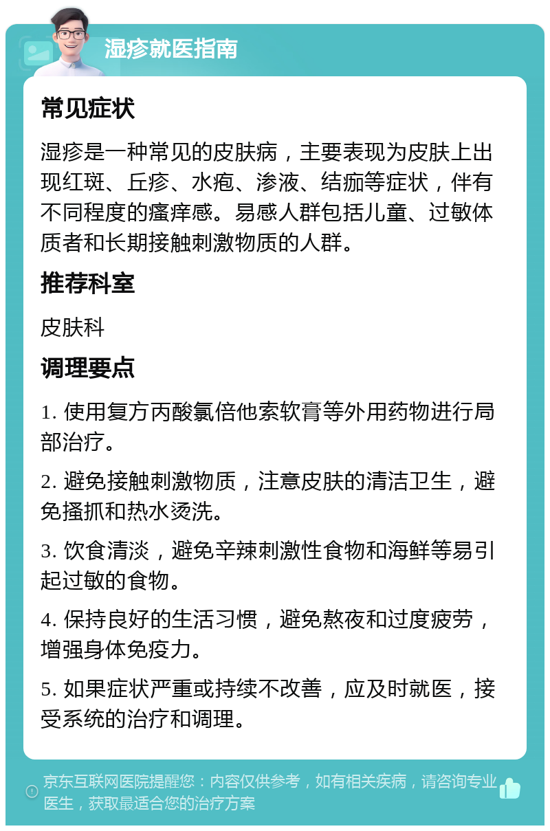 湿疹就医指南 常见症状 湿疹是一种常见的皮肤病，主要表现为皮肤上出现红斑、丘疹、水疱、渗液、结痂等症状，伴有不同程度的瘙痒感。易感人群包括儿童、过敏体质者和长期接触刺激物质的人群。 推荐科室 皮肤科 调理要点 1. 使用复方丙酸氯倍他索软膏等外用药物进行局部治疗。 2. 避免接触刺激物质，注意皮肤的清洁卫生，避免搔抓和热水烫洗。 3. 饮食清淡，避免辛辣刺激性食物和海鲜等易引起过敏的食物。 4. 保持良好的生活习惯，避免熬夜和过度疲劳，增强身体免疫力。 5. 如果症状严重或持续不改善，应及时就医，接受系统的治疗和调理。