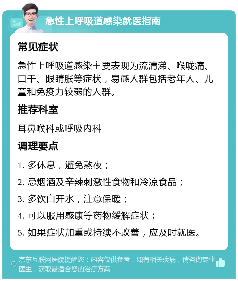 急性上呼吸道感染就医指南 常见症状 急性上呼吸道感染主要表现为流清涕、喉咙痛、口干、眼睛胀等症状，易感人群包括老年人、儿童和免疫力较弱的人群。 推荐科室 耳鼻喉科或呼吸内科 调理要点 1. 多休息，避免熬夜； 2. 忌烟酒及辛辣刺激性食物和冷凉食品； 3. 多饮白开水，注意保暖； 4. 可以服用感康等药物缓解症状； 5. 如果症状加重或持续不改善，应及时就医。