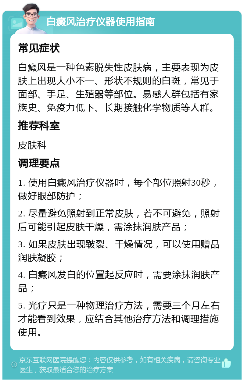 白癜风治疗仪器使用指南 常见症状 白癜风是一种色素脱失性皮肤病，主要表现为皮肤上出现大小不一、形状不规则的白斑，常见于面部、手足、生殖器等部位。易感人群包括有家族史、免疫力低下、长期接触化学物质等人群。 推荐科室 皮肤科 调理要点 1. 使用白癜风治疗仪器时，每个部位照射30秒，做好眼部防护； 2. 尽量避免照射到正常皮肤，若不可避免，照射后可能引起皮肤干燥，需涂抹润肤产品； 3. 如果皮肤出现皲裂、干燥情况，可以使用赠品润肤凝胶； 4. 白癜风发白的位置起反应时，需要涂抹润肤产品； 5. 光疗只是一种物理治疗方法，需要三个月左右才能看到效果，应结合其他治疗方法和调理措施使用。