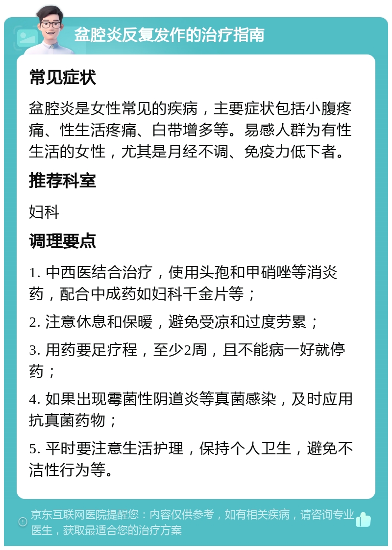 盆腔炎反复发作的治疗指南 常见症状 盆腔炎是女性常见的疾病，主要症状包括小腹疼痛、性生活疼痛、白带增多等。易感人群为有性生活的女性，尤其是月经不调、免疫力低下者。 推荐科室 妇科 调理要点 1. 中西医结合治疗，使用头孢和甲硝唑等消炎药，配合中成药如妇科千金片等； 2. 注意休息和保暖，避免受凉和过度劳累； 3. 用药要足疗程，至少2周，且不能病一好就停药； 4. 如果出现霉菌性阴道炎等真菌感染，及时应用抗真菌药物； 5. 平时要注意生活护理，保持个人卫生，避免不洁性行为等。