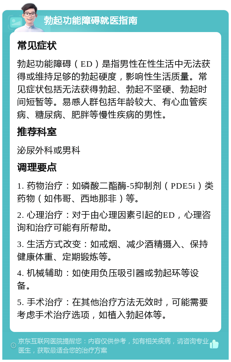 勃起功能障碍就医指南 常见症状 勃起功能障碍（ED）是指男性在性生活中无法获得或维持足够的勃起硬度，影响性生活质量。常见症状包括无法获得勃起、勃起不坚硬、勃起时间短暂等。易感人群包括年龄较大、有心血管疾病、糖尿病、肥胖等慢性疾病的男性。 推荐科室 泌尿外科或男科 调理要点 1. 药物治疗：如磷酸二酯酶-5抑制剂（PDE5i）类药物（如伟哥、西地那非）等。 2. 心理治疗：对于由心理因素引起的ED，心理咨询和治疗可能有所帮助。 3. 生活方式改变：如戒烟、减少酒精摄入、保持健康体重、定期锻炼等。 4. 机械辅助：如使用负压吸引器或勃起环等设备。 5. 手术治疗：在其他治疗方法无效时，可能需要考虑手术治疗选项，如植入勃起体等。